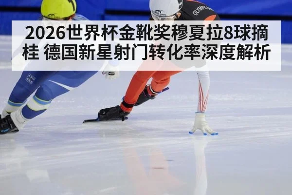 2026世界杯金靴奖穆夏拉8球摘桂 德国新星射门转化率深度解析