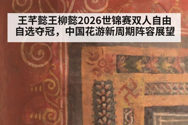 王芊懿王柳懿2026世锦赛双人自由自选夺冠，中国花游新周期阵容展望
