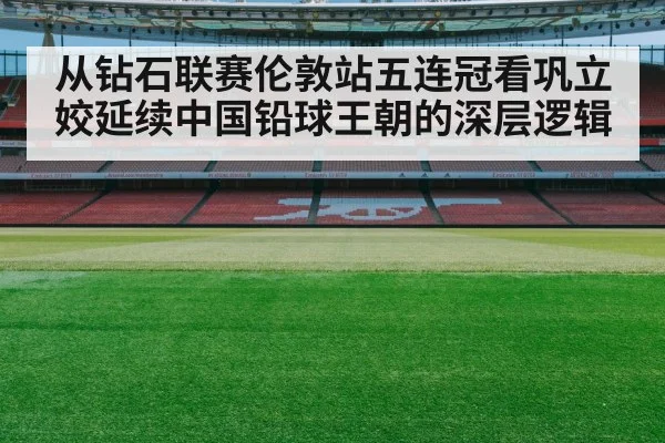 从钻石联赛伦敦站五连冠看巩立姣延续中国铅球王朝的深层逻辑